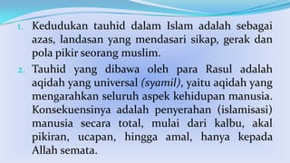 1. Kedudukan tauhid dalam Islam adalah sebagai
azas, landasan yang mendasari sikap, gerak dan
pola pikir seorang muslim.

2. Tauhid yang dibawa oleh para Rasul adalah
aqidah yang universal (syamil), yaitu aqidah yang
mengarahkan seluruh aspek kehidupan manusia.
Konsekuensinya adalah penyerahan (islamisasi)
manusia secara total, mulai dari kalbu, akal
pikiran, ucapan, hingga amal, hanya kepada
Allah semata.

 