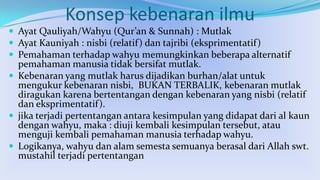 Konsep kebenaran ilmu
 Ayat Qauliyah/Wahyu (Qur’an & Sunnah) : Mutlak
 Ayat Kauniyah : nisbi (relatif ) dan tajribi (eksprimentatif )
 Pemahaman terhadap wahyu memungkinkan beberapa alternatif

pemahaman manusia tidak bersifat mutlak.
 Kebenaran yang mutlak harus dijadikan burhan/alat untuk
mengukur kebenaran nisbi, BUKAN TERBALIK, kebenaran mutlak
diragukan karena bertentangan dengan kebenaran yang nisbi (relatif
dan eksprimentatif).
 jika terjadi pertentangan antara kesimpulan yang didapat dari al kaun
dengan wahyu, maka : diuji kembali kesimpulan tersebut, atau
menguji kembali pemahaman manusia terhadap wahyu.
 Logikanya, wahyu dan alam semesta semuanya berasal dari Allah swt.
mustahil terjadi pertentangan

 