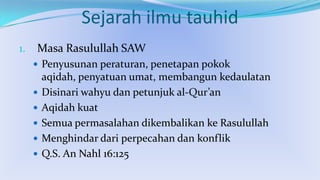Sejarah ilmu tauhid
1.

Masa Rasulullah SAW
 Penyusunan peraturan, penetapan pokok







aqidah, penyatuan umat, membangun kedaulatan
Disinari wahyu dan petunjuk al-Qur’an
Aqidah kuat
Semua permasalahan dikembalikan ke Rasulullah
Menghindar dari perpecahan dan konflik
Q.S. An Nahl 16:125

 