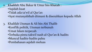2. Khalifah Abu Bakar & Umar bin Khatab :
•Aqidah kuat
•Tidak ada ta’wil al Qur’an
•Ayat mutasyabihah diimani & diserahkan kepada Allah

3. Khalifah Utsman & Ali bin Abi Thalib
•Konflik politik, Utsman terbunuh
•Umat Islam terpecah
•Terbuka pintu takwil nash al-Qur’an & hadits
•Muncul hadits-hadits palsu
•Pembahasan aqidah meluas

 
