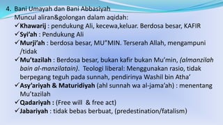 4. Bani Umayah dan Bani Abbasiyah
Muncul aliran&golongan dalam aqidah:
Khawarij : pendukung Ali, kecewa,keluar. Berdosa besar, KAFIR
Syi’ah : Pendukung Ali
Murji’ah : berdosa besar, MU”MIN. Terserah Allah, mengampuni
/tidak
Mu’tazilah : Berdosa besar, bukan kafir bukan Mu’min, (almanzilah
bain al-manzilatain). Teologi liberal: Menggunakan rasio, tidak
berpegang teguh pada sunnah, pendirinya Washil bin Atha’
Asy’ariyah & Maturidiyah (ahl sunnah wa al-jama’ah) : menentang
Mu’tazilah
Qadariyah : (Free will & free act)
Jabariyah : tidak bebas berbuat, (predestination/fatalism)

 
