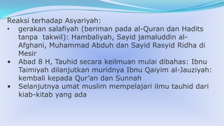Reaksi terhadap Asyariyah:
• gerakan salafiyah (beriman pada al-Quran dan Hadits
tanpa takwil): Hambaliyah, Sayid jamaluddin alAfghani, Muhammad Abduh dan Sayid Rasyid Ridha di
Mesir
• Abad 8 H, Tauhid secara keilmuan mulai dibahas: Ibnu
Taimiyah dilanjutkan muridnya Ibnu Qaiyim al-Jauziyah:
kembali kepada Qur’an dan Sunnah
• Selanjutnya umat muslim mempelajari ilmu tauhid dari
kiab-kitab yang ada

 