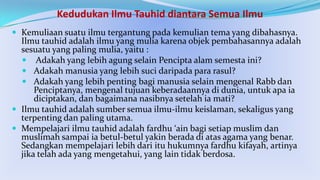 Kedudukan Ilmu Tauhid diantara Semua Ilmu
 Kemuliaan suatu ilmu tergantung pada kemulian tema yang dibahasnya.

Ilmu tauhid adalah ilmu yang mulia karena objek pembahasannya adalah
sesuatu yang paling mulia, yaitu :
 Adakah yang lebih agung selain Pencipta alam semesta ini?
 Adakah manusia yang lebih suci daripada para rasul?
 Adakah yang lebih penting bagi manusia selain mengenal Rabb dan
Penciptanya, mengenal tujuan keberadaannya di dunia, untuk apa ia
diciptakan, dan bagaimana nasibnya setelah ia mati?
 Ilmu tauhid adalah sumber semua ilmu-ilmu keislaman, sekaligus yang
terpenting dan paling utama.
 Mempelajari ilmu tauhid adalah fardhu ‘ain bagi setiap muslim dan
muslimah sampai ia betul-betul yakin berada di atas agama yang benar.
Sedangkan mempelajari lebih dari itu hukumnya fardhu kifayah, artinya
jika telah ada yang mengetahui, yang lain tidak berdosa.

 