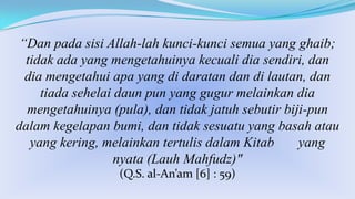 “Dan pada sisi Allah-lah kunci-kunci semua yang ghaib;
tidak ada yang mengetahuinya kecuali dia sendiri, dan
dia mengetahui apa yang di daratan dan di lautan, dan
tiada sehelai daun pun yang gugur melainkan dia
mengetahuinya (pula), dan tidak jatuh sebutir biji-pun
dalam kegelapan bumi, dan tidak sesuatu yang basah atau
yang kering, melainkan tertulis dalam Kitab
yang
nyata (Lauh Mahfudz)"
(Q.S. al-An’am [6] : 59)

 