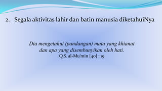 2. Segala aktivitas lahir dan batin manusia diketahuiNya

Dia mengetahui (pandangan) mata yang khianat
dan apa yang disembunyikan oleh hati.
Q.S. al-Mu’min [40] : 19

 