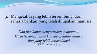 3. Mengetahui yang lebih tersembunyi dari
rahasia bahkan yang telah dilupakan manusia
Dan jika kamu mengeraskan ucapanmu,
Maka Sesungguhnya Dia mengetahui rahasia
dan yang lebih tersembunyi
Q.S. Thaahaa [20] : 7.

 