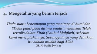 4. Mengetahui yang belum terjadi
Tiada suatu bencanapun yang menimpa di bumi dan
(Tidak pula) pada dirimu sendiri melainkan Telah
tertulis dalam Kitab (Lauhul Mahfuzh) sebelum
kami menciptakannya. Sesungguhnya yang demikian
itu adalah mudah bagi Allah.
QS. Al-Hadid [57] : 22

 