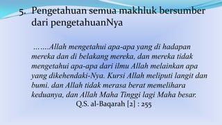 5. Pengetahuan semua makhluk bersumber
dari pengetahuanNya
…….Allah mengetahui apa-apa yang di hadapan
mereka dan di belakang mereka, dan mereka tidak
mengetahui apa-apa dari ilmu Allah melainkan apa
yang dikehendaki-Nya. Kursi Allah meliputi langit dan
bumi. dan Allah tidak merasa berat memelihara
keduanya, dan Allah Maha Tinggi lagi Maha besar.
Q.S. al-Baqarah [2] : 255

 