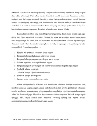 kekuasaan tidak bersifat sewenang-wenang. Dengan demikiandiharapkan hak-hak warga Negara
akan lebih terlindungi. Oleh sebab itu jika konstitusi hendak membatasi kekuasaan institusiinstitusi yang ia bentuk, termasuk legislative maka ketetapan-ketetapannya mesti dianggap
sebagai kekuatan yang lebih tinggi dari aturan-aturan atau tindakan-tindakan yang berasal atau
dilakukan oleh institusi-institusi tersebut. Pemikiran yang sebaliknya justru akan menjadikan
konstitusi dan urusan penyusunan Konstitusi sebagai omong kosong belaka. 3
Kedudukan konstitusi yang memiliki peran yang penting dalam suatu negara juga dapat
dilihat dari fungsi konstitusi itu sendiri. Dimana jika tidak ada konstitusi dalam suatu negara
maka fungsi-fungsi ini dapat tidak terlaksanakan dan mengakibatkan keadaan negara menjadi
chaos dan memberikan dampak buruk yang besar terhadap warga negara. Fungsi-fungsi tersebut
menurut Jimly Asshidiq antara lain 4 :
1.

Penentu dan pembatas kekuasaan organ negara

2.

Pengatur hubungan kekuasaan antar organ negara

3.

Pengatur hubungan organ negara dengan warga negara

4.

Sumber legitimasi terhadap kekuasaan negara

5.

Pengatur/pengalih kewenangan dari sumber kekuasaan asli kepada organ negara

6.

Simbolik sebagai pemersatu

7.

Simbolik sebagai rujukan indentitas bangsa

8.

Simbolik sebagai pusat upacara

9.

Sebagai sarana pengendalian masyarakat
Dalam kesimpulannya, eksistensi atau keberadaan konstitusi merupakan sesuatu yang

niscahya harus ada karena dengan adanya suatu konstitusi akan tercipta pembatasan kekuasaan
melalui pembagian wewenang dan kekuasaan dalam menjalankan penyelenggaraan kenegaraan.
Selain itu, konstitusi juga dibutuhkan keberadaannya untuk menjamin hak-hak warga negara
sehingga tidak terjadi adanya suatu perlakuan sewenang-wenang dari pejabat instansi
pemerintahann dan penindasan terhadap warga negara.

3

. K.C. Wheare. Konstitusi-Konstitusi Modern. Surabaya : Pustaka Eureka. 2005. Hlm 91

 