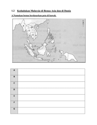 1.2   Kedudukan Malaysia di Benua Asia dan di Dunia
A.Namakan benua berdasarkan peta di bawah.




 A

  B

  C

 D

  E

  F

 G
 
