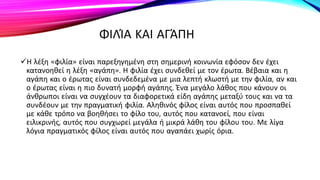 ΦΙΛΊΑ ΚΑΙ ΑΓΆΠΗ
Η λέξη «φιλία» είναι παρεξηγημένη στη σημερινή κοινωνία εφόσον δεν έχει
κατανοηθεί η λέξη «αγάπη». Η φιλία έχει συνδεθεί με τον έρωτα. Βέβαια και η
αγάπη και ο έρωτας είναι συνδεδεμένα με μια λεπτή κλωστή με την φιλία, αν και
ο έρωτας είναι η πιο δυνατή μορφή αγάπης. Ένα μεγάλο λάθος που κάνουν οι
άνθρωποι είναι να συγχέουν τα διαφορετικά είδη αγάπης μεταξύ τους και να τα
συνδέουν με την πραγματική φιλία. Αληθινός φίλος είναι αυτός που προσπαθεί
με κάθε τρόπο να βοηθήσει το φίλο του, αυτός που κατανοεί, που είναι
ειλικρινής, αυτός που συγχωρεί μεγάλα ή μικρά λάθη του φίλου του. Με λίγα
λόγια πραγματικός φίλος είναι αυτός που αγαπάει χωρίς όρια.
 