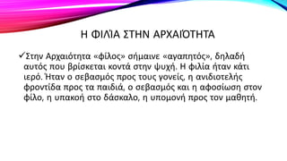 Η ΦΙΛΊΑ ΣΤΗΝ ΑΡΧΑΙΌΤΗΤΑ
Στην Αρχαιότητα «φίλος» σήμαινε «αγαπητός», δηλαδή
αυτός που βρίσκεται κοντά στην ψυχή. Η φιλία ήταν κάτι
ιερό. Ήταν ο σεβασμός προς τους γονείς, η ανιδιοτελής
φροντίδα προς τα παιδιά, ο σεβασμός και η αφοσίωση στον
φίλο, η υπακοή στο δάσκαλο, η υπομονή προς τον μαθητή.
 