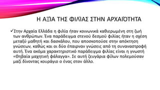 Η ΑΞΊΑ ΤΗΣ ΦΙΛΊΑΣ ΣΤΗΝ ΑΡΧΑΙΌΤΗΤΑ
Στην Αρχαία Ελλάδα η φιλία ήταν κοινωνικά καθιερωμένη στη ζωή
των ανθρώπων. Ένα παράδειγμα στενού δεσμού φιλίας ήταν η σχέση
μεταξύ μαθητή και δασκάλου, που αποσκοπούσε στην απόκτηση
γνώσεων, καθώς και οι δύο έπαιρναν γνώσεις από τη συναναστροφή
αυτή. Ένα ακόμα χαρακτηριστικό παράδειγμα φιλίας είναι η γνωστή
«Θηβαία μαχητική φάλαγγα». Σε αυτή ζευγάρια φίλων πολεμούσαν
μαζί δίνοντας κουράγιο ο ένας στον άλλο.
 