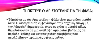 ΤΙ ΠΊΣΤΕΥΕ Ο ΑΡΙΣΤΟΤΈΛΗΣ ΓΙΑ ΤΗ ΦΙΛΊΑ;
Σύμφωνα με τον Αριστοτέλη η φιλία είναι μια σχέση μεταξύ
ίσων. Η ισότητα αυτή εμφανίστηκε στην αρχαϊκή εποχή με
την Αθηναϊκή δημοκρατία, όπου οι σχέσεις μεταξύ φίλων
θεμελιώνονταν σε μια αντίληψη αμοιβαίας βοήθειας σε
περίοδο κρίσης και καταπιέζονταν συζητήσεις που
περιλάμβαναν ιεραρχικές σχέσεις φιλίας.
 