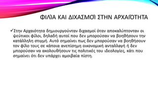 ΦΙΛΊΑ ΚΑΙ ΔΙΧΑΣΜΟΊ ΣΤΗΝ ΑΡΧΑΙΌΤΗΤΑ
Στην Αρχαιότητα δημιουργούνταν διχασμοί όταν αποκαλύπτονταν οι
ψεύτικοι φίλοι, δηλαδή αυτοί που δεν μπορούσαν να βοηθήσουν την
κατάλληλη στιγμή. Αυτό σημαίνει πως δεν μπορούσαν να βοηθήσουν
τον φίλο τους σε κάποια ανεπίσημη οικονομική ανταλλαγή ή δεν
μπορούσαν να ακολουθήσουν τις πολιτικές του ιδεολογίες, κάτι που
σημαίνει ότι δεν υπάρχει αμοιβαία πίστη.
 