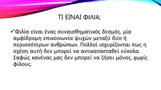 TI EINAI ΦΙΛΙΑ;
Φιλία είναι ένας συναισθηματικός δεσμός, μία
αμφίδρομη επικοινωνία ψυχών μεταξύ δύο ή
περισσότερων ανθρώπων. Πολλοί ισχυρίζονται πως η
σχέση αυτή δεν μπορεί να αντικατασταθεί εύκολα.
Σαφώς κανένας μας δεν μπορεί να ζήσει μόνος, χωρίς
φίλους.
 