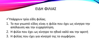 ΕΙΔΗ ΦΙΛΙΑΣ
Υπάρχουν τρία είδη φιλίας.
1. Το πιο γνωστό είδος είναι η φιλία που έχει ως κίνητρο την
απόλαυση και την ευχαρίστηση.
2. Η φιλία που έχει ως κίνητρο το ηθικό καλό και την αρετή
3. Η φιλίας που έχει για κίνητρό της το συμφέρον.
 