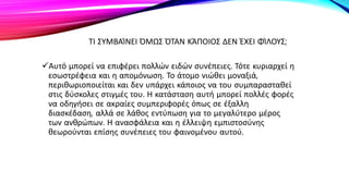 ΤΙ ΣΥΜΒΑΊΝΕΙ ΌΜΩΣ ΌΤΑΝ ΚΆΠΟΙΟΣ ΔΕΝ ΈΧΕΙ ΦΊΛΟΥΣ;
Αυτό μπορεί να επιφέρει πολλών ειδών συνέπειες. Τότε κυριαρχεί η
εσωστρέφεια και η απομόνωση. Το άτομο νιώθει μοναξιά,
περιθωριοποιείται και δεν υπάρχει κάποιος να του συμπαρασταθεί
στις δύσκολες στιγμές του. Η κατάσταση αυτή μπορεί πολλές φορές
να οδηγήσει σε ακραίες συμπεριφορές όπως σε έξαλλη
διασκέδαση, αλλά σε λάθος εντύπωση για το μεγαλύτερο μέρος
των ανθρώπων. Η ανασφάλεια και η έλλειψη εμπιστοσύνης
θεωρούνται επίσης συνέπειες του φαινομένου αυτού.
 