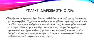 ΥΠΑΡΧΕΙ ΔΙΑΡΚΕΙΑ ΣΤΗ ΦΙΛΊΑ;
Σύμφωνα με έρευνες έχει διαπιστωθεί ότι μετά από ορισμένο καιρό,
για την ακρίβεια 7 χρόνια, οι άνθρωποι αρχίζουν σιγά σιγά να χάνουν
μεγάλο μέρος των ανθρώπων του κύκλου τους. Αυτό συμβαίνει γιατί
το άτομο τείνει να μην επιλέγει τους φίλους του με βάση μόνο
προσωπικά κριτήρια, αλλά εξαρτώνται και περιορίζονται σε μεγάλο
βαθμό από τις ευκαιρίες που έχει το άτομο να συναντήσει άλλους
ανθρώπους από συγκεκριμένους τομείς.
 