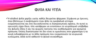 ΦΙΛΊΑ ΚΑΙ ΥΓΕΊΑ
Η αληθινή φιλία χαρίζει υγεία, καθώς θεωρείται φάρμακο. Σύμφωνα με έρευνες,
όταν βλέπουμε ή σκεφτόμαστε έναν φίλο τα εγκεφαλικά κύτταρα
ενεργοποιούνται και έτσι διευκολύνονται οι διαπροσωπικές σχέσεις. Αν αυτοί οι
ερευνητές είχαν δίκιο, τότε κατάφεραν να εντοπίσουν το νευρολογικό υπόβαθρο
της φιλικής έλξης ή και της ψυχικής ταύτισης που αισθανόμαστε για ορισμένα
πρόσωπα. Επίσης διαπίστωσαν ότι δεν είναι οι ομοιότητες στον χαρακτήρα ή τα
κοινά ενδιαφέροντα με το άλλο πρόσωπο που ενεργοποιούν τα νευρωνικά
κυκλώματα, αλλά αυτό καθαυτό το φιλικό συναίσθημα.
 