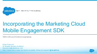 Incorporating the Marketing Cloud
Mobile Engagement SDK
​ Kevin Poorman
​ Sr. Mobile Success Architect
​ Kpoorman@salesforce.com
​ Hey, I know this is crazy, but here’s my twitter, follow me maybe? @CodeFriar
​ 
With iOS and Android examples
 