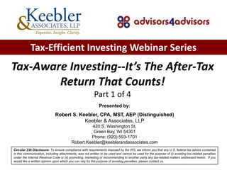 Tax-Efficient Investing Webinar Series
Tax-Aware Investing--It’s The After-Tax
        Return That Counts!
                                                         Part 1 of 4
                                                             Presented by:
                             Robert S. Keebler, CPA, MST, AEP (Distinguished)
                                         Keebler & Associates, LLP
                                                   420 S. Washington St.
                                                   Green Bay, WI 54301
                                                  Phone: (920) 593-1701
                                         Robert.Keebler@keeblerandassociates.com
Circular 230 Disclosure: To ensure compliance with requirements imposed by the IRS, we inform you that any U.S. federal tax advice contained
in this communication, including attachments, was not written to be used and cannot be used for the purpose of (i) avoiding tax-related penalties
under the Internal Revenue Code or (ii) promoting, marketing or recommending to another party any tax-related matters addressed herein. If you
would like a written opinion upon which you can rely for the purpose of avoiding penalties, please contact us.
 