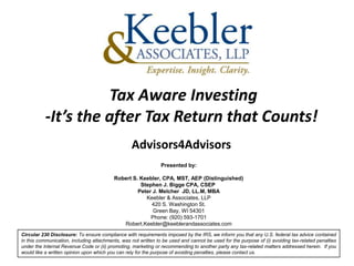 Tax Aware Investing
           -It’s the after Tax Return that Counts!
                                                  Advisors4Advisors
                                                                Presented by:

                                          Robert S. Keebler, CPA, MST, AEP (Distinguished)
                                                    Stephen J. Bigge CPA, CSEP
                                                   Peter J. Melcher JD, LL.M, MBA
                                                      Keebler & Associates, LLP
                                                        420 S. Washington St.
                                                         Green Bay, WI 54301
                                                        Phone: (920) 593-1701
                                             Robert.Keebler@keeblerandassociates.com
Circular 230 Disclosure: To ensure compliance with requirements imposed by the IRS, we inform you that any U.S. federal tax advice contained
in this communication, including attachments, was not written to be used and cannot be used for the purpose of (i) avoiding tax-related penalties
under the Internal Revenue Code or (ii) promoting, marketing or recommending to another party any tax-related matters addressed herein. If you
would like a written opinion upon which you can rely for the purpose of avoiding penalties, please contact us.
 