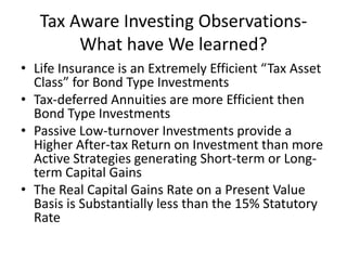 Tax Aware Investing Observations-
        What have We learned?
• Life Insurance is an Extremely Efficient “Tax Asset
  Class” for Bond Type Investments
• Tax-deferred Annuities are more Efficient then
  Bond Type Investments
• Passive Low-turnover Investments provide a
  Higher After-tax Return on Investment than more
  Active Strategies generating Short-term or Long-
  term Capital Gains
• The Real Capital Gains Rate on a Present Value
  Basis is Substantially less than the 15% Statutory
  Rate
 