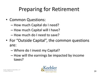Preparing for Retirement
    • Common Questions:
              – How much Capital do I need?
              – How much Capital will I have?
              – How much do I need to save?
    • For “Outside Capital”, the common questions
      are:
              – Where do I invest my Capital?
              – How will the earnings be impacted by income
                taxes?

© 2011 Keebler & Associates, LLP
Al Rights Reserved.                                           24
 