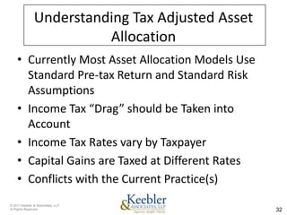 Understanding Tax Adjusted Asset
                         Allocation
    • Currently Most Asset Allocation Models Use
      Standard Pre-tax Return and Standard Risk
      Assumptions
    • Income Tax “Drag” should be Taken into
      Account
    • Income Tax Rates vary by Taxpayer
    • Capital Gains are Taxed at Different Rates
    • Conflicts with the Current Practice(s)
© 2011 Keebler & Associates, LLP
Al Rights Reserved.                                32
 