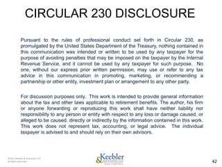 CIRCULAR 230 DISCLOSURE
            Pursuant to the rules of professional conduct set forth in Circular 230, as
            promulgated by the United States Department of the Treasury, nothing contained in
            this communication was intended or written to be used by any taxpayer for the
            purpose of avoiding penalties that may be imposed on the taxpayer by the Internal
            Revenue Service, and it cannot be used by any taxpayer for such purpose. No
            one, without our express prior written permission, may use or refer to any tax
            advice in this communication in promoting, marketing, or recommending a
            partnership or other entity, investment plan or arrangement to any other party.


            For discussion purposes only. This work is intended to provide general information
            about the tax and other laws applicable to retirement benefits. The author, his firm
            or anyone forwarding or reproducing this work shall have neither liability nor
            responsibility to any person or entity with respect to any loss or damage caused, or
            alleged to be caused, directly or indirectly by the information contained in this work.
            This work does not represent tax, accounting, or legal advice. The individual
            taxpayer is advised to and should rely on their own advisors.




©2011 Keebler & Associates, LLP
All Rights Reserved.                                                                                  42
 