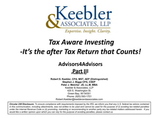 Tax Aware Investing
           -It’s the after Tax Return that Counts!
                                                  Advisors4Advisors
                                                        Part III
                                                       Presented by:

                                          Robert S. Keebler, CPA, MST, AEP (Distinguished)
                                                    Stephen J. Bigge CPA, CSEP
                                                   Peter J. Melcher JD, LL.M, MBA
                                                      Keebler & Associates, LLP
                                                        420 S. Washington St.
                                                         Green Bay, WI 54301
                                                        Phone: (920) 593-1701
                                             Robert.Keebler@keeblerandassociates.com
Circular 230 Disclosure: To ensure compliance with requirements imposed by the IRS, we inform you that any U.S. federal tax advice contained
in this communication, including attachments, was not written to be used and cannot be used for the purpose of (i) avoiding tax-related penalties
under the Internal Revenue Code or (ii) promoting, marketing or recommending to another party any tax-related matters addressed herein. If you
would like a written opinion upon which you can rely for the purpose of avoiding penalties, please contact us.
 