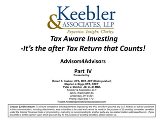 Tax Aware Investing
           -It’s the after Tax Return that Counts!
                                                  Advisors4Advisors
                                                                Part IV
                                                                Presented by:

                                          Robert S. Keebler, CPA, MST, AEP (Distinguished)
                                                    Stephen J. Bigge CPA, CSEP
                                                   Peter J. Melcher JD, LL.M, MBA
                                                      Keebler & Associates, LLP
                                                        420 S. Washington St.
                                                         Green Bay, WI 54301
                                                        Phone: (920) 593-1701
                                             Robert.Keebler@keeblerandassociates.com
Circular 230 Disclosure: To ensure compliance with requirements imposed by the IRS, we inform you that any U.S. federal tax advice contained
in this communication, including attachments, was not written to be used and cannot be used for the purpose of (i) avoiding tax-related penalties
under the Internal Revenue Code or (ii) promoting, marketing or recommending to another party any tax-related matters addressed herein. If you
would like a written opinion upon which you can rely for the purpose of avoiding penalties, please contact us.
 