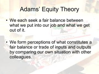 Adams’ Equity Theory We each seek a fair balance between what we put into our job and what we get out of it. We form perceptions of what constitutes a fair balance or trade of inputs and outputs by comparing our own situation with other colleagues. 