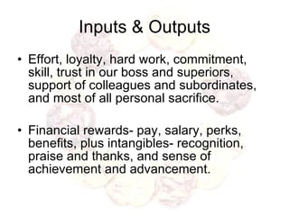 Inputs & Outputs Effort, loyalty, hard work, commitment, skill, trust in our boss and superiors, support of colleagues and subordinates, and most of all personal sacrifice. Financial rewards- pay, salary, perks, benefits, plus intangibles- recognition, praise and thanks, and sense of achievement and advancement.  