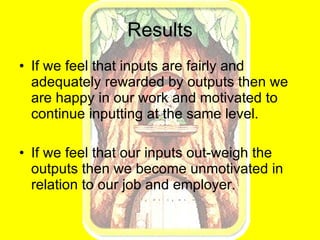 Results If we feel that inputs are fairly and adequately rewarded by outputs then we  are happy in our work and motivated to continue inputting at the same level. If we feel that our inputs out-weigh the outputs then we become unmotivated in relation to our job and employer. 