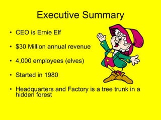 Executive Summary CEO is Ernie Elf $30 Million annual revenue 4,000 employees (elves) Started in 1980 Headquarters and Factory is a tree trunk in a hidden forest 