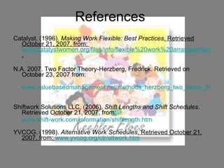 References  Catalyst. (1996).  Making Work Flexible: Best Practices . Retrieved October 21, 2007, from:  www.catalystwomen.org/files/info/flexible%20work%20arrangesments%20infobrief.pdf . N.A. 2007. Two Factor Theory-Herzberg, Fredrick. Retrieved on October 23, 2007 from: www.valuebasedmanagement.net/methods_herzberg_two_factor_theory.html   Shiftwork Solutions LLC. (2006).  Shift Lengths and Shift Schedules . Retrieved October 21, 2007, from:  www.shift-work.com/information/shiftlength.htm   YVCOG. (1998).  Alternative Work Schedules . Retrieved October 21, 2007, from:  www.yvcog.org/ctr/altwork.htm 