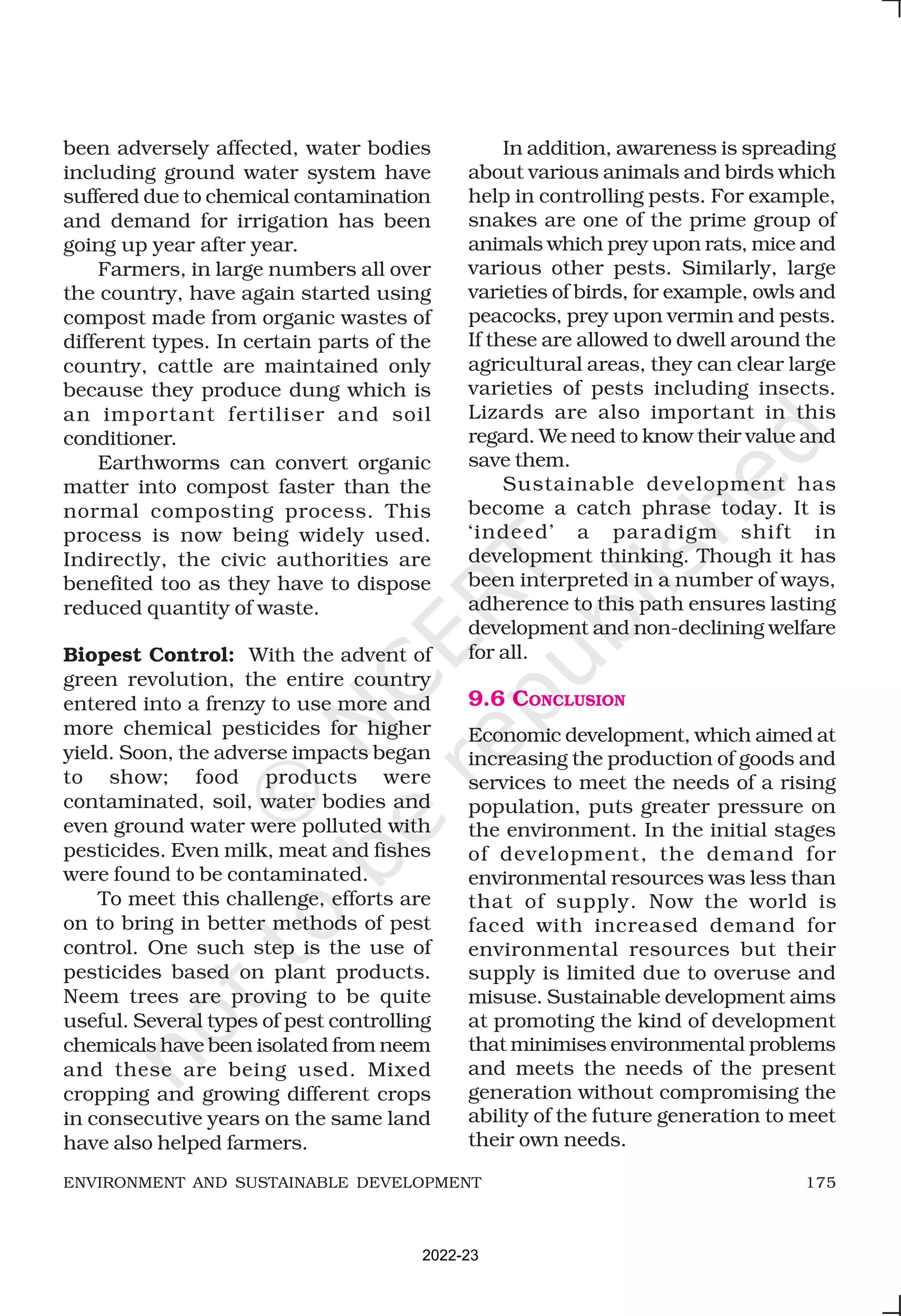 175
ENVIRONMENT AND SUSTAINABLE DEVELOPMENT
been adversely affected, water bodies
including ground water system have
suffered due to chemical contamination
and demand for irrigation has been
going up year after year.
Farmers, in large numbers all over
the country, have again started using
compost made from organic wastes of
different types. In certain parts of the
country, cattle are maintained only
because they produce dung which is
an important fertiliser and soil
conditioner.
Earthworms can convert organic
matter into compost faster than the
normal composting process. This
process is now being widely used.
Indirectly, the civic authorities are
benefited too as they have to dispose
reduced quantity of waste.
Biopest Control: With the advent of
green revolution, the entire country
entered into a frenzy to use more and
more chemical pesticides for higher
yield. Soon, the adverse impacts began
to show; food products were
contaminated, soil, water bodies and
even ground water were polluted with
pesticides. Even milk, meat and fishes
were found to be contaminated.
To meet this challenge, efforts are
on to bring in better methods of pest
control. One such step is the use of
pesticides based on plant products.
Neem trees are proving to be quite
useful. Several types of pest controlling
chemicals have been isolated from neem
and these are being used. Mixed
cropping and growing different crops
in consecutive years on the same land
have also helped farmers.
In addition, awareness is spreading
about various animals and birds which
help in controlling pests. For example,
snakes are one of the prime group of
animals which prey upon rats, mice and
various other pests. Similarly, large
varieties of birds, for example, owls and
peacocks, prey upon vermin and pests.
If these are allowed to dwell around the
agricultural areas, they can clear large
varieties of pests including insects.
Lizards are also important in this
regard. We need to know their value and
save them.
Sustainable development has
become a catch phrase today. It is
‘indeed’ a paradigm shift in
development thinking. Though it has
been interpreted in a number of ways,
adherence to this path ensures lasting
development and non-declining welfare
for all.
9.6 CONCLUSION
Economic development, which aimed at
increasing the production of goods and
services to meet the needs of a rising
population, puts greater pressure on
the environment. In the initial stages
of development, the demand for
environmental resources was less than
that of supply. Now the world is
faced with increased demand for
environmental resources but their
supply is limited due to overuse and
misuse. Sustainable development aims
at promoting the kind of development
that minimises environmental problems
and meets the needs of the present
generation without compromising the
ability of the future generation to meet
their own needs.
2022-23
 