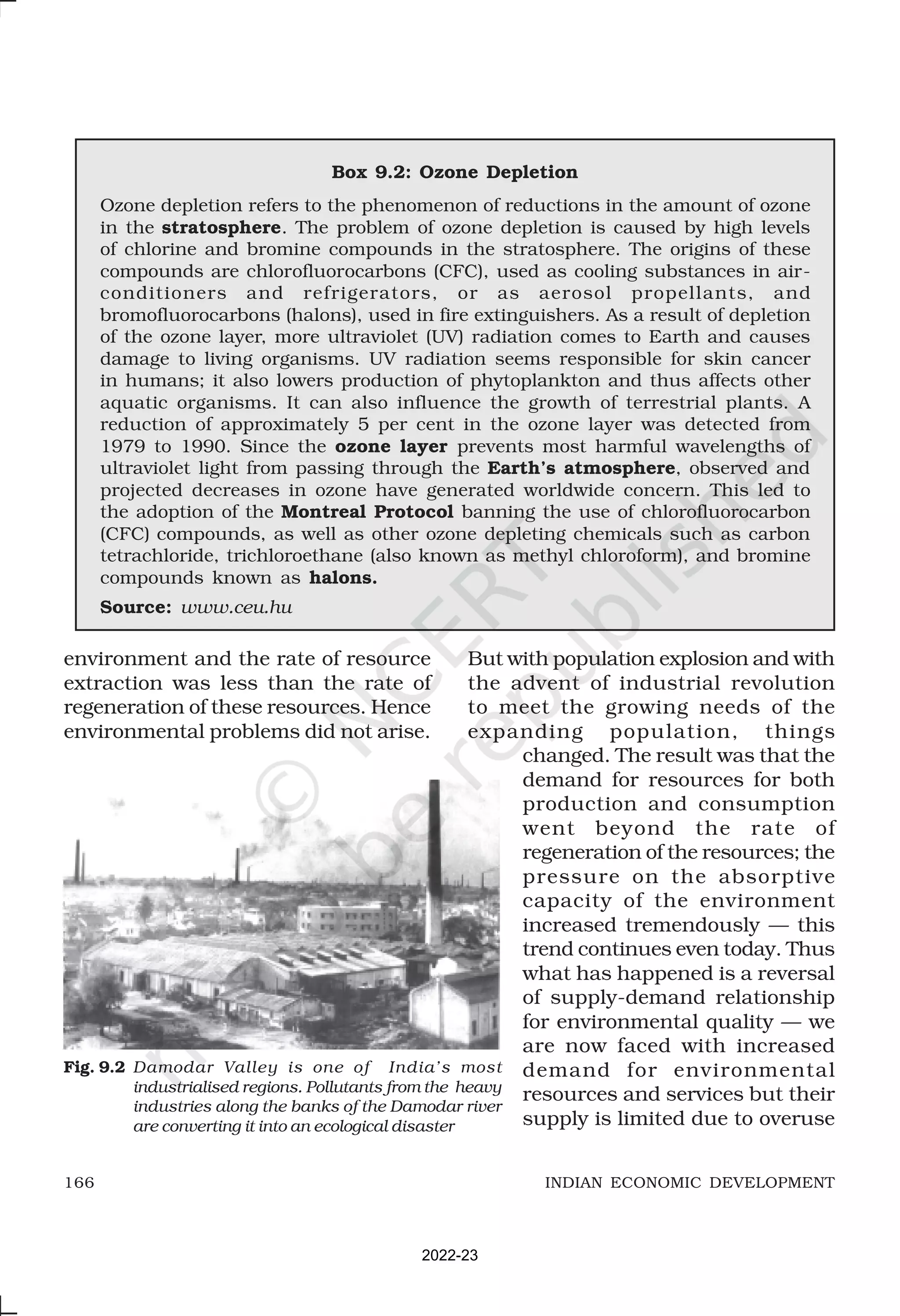 166 INDIAN ECONOMIC DEVELOPMENT
Box 9.2: Ozone Depletion
Ozone depletion refers to the phenomenon of reductions in the amount of ozone
in the stratosphere. The problem of ozone depletion is caused by high levels
of chlorine and bromine compounds in the stratosphere. The origins of these
compounds are chlorofluorocarbons (CFC), used as cooling substances in air-
conditioners and refrigerators, or as aerosol propellants, and
bromofluorocarbons (halons), used in fire extinguishers. As a result of depletion
of the ozone layer, more ultraviolet (UV) radiation comes to Earth and causes
damage to living organisms. UV radiation seems responsible for skin cancer
in humans; it also lowers production of phytoplankton and thus affects other
aquatic organisms. It can also influence the growth of terrestrial plants. A
reduction of approximately 5 per cent in the ozone layer was detected from
1979 to 1990. Since the ozone layer prevents most harmful wavelengths of
ultraviolet light from passing through the Earth’s atmosphere, observed and
projected decreases in ozone have generated worldwide concern. This led to
the adoption of the Montreal Protocol banning the use of chlorofluorocarbon
(CFC) compounds, as well as other ozone depleting chemicals such as carbon
tetrachloride, trichloroethane (also known as methyl chloroform), and bromine
compounds known as halons.
Source: www.ceu.hu
environment and the rate of resource
extraction was less than the rate of
regeneration of these resources. Hence
environmental problems did not arise.
But with population explosion and with
the advent of industrial revolution
to meet the growing needs of the
expanding population, things
changed. The result was that the
demand for resources for both
production and consumption
went beyond the rate of
regeneration of the resources; the
pressure on the absorptive
capacity of the environment
increased tremendously — this
trend continues even today. Thus
what has happened is a reversal
of supply-demand relationship
for environmental quality — we
are now faced with increased
demand for environmental
resources and services but their
supply is limited due to overuse
Fig. 9.2 Damodar Valley is one of India’s most
industrialised regions. Pollutants from the heavy
industries along the banks of the Damodar river
are converting it into an ecological disaster
2022-23
 