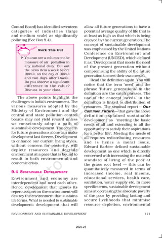 171
ENVIRONMENT AND SUSTAINABLE DEVELOPMENT
Control Board) has identified seventeen
categories of industries (large
and medium scale) as significantly
polluting (See Box 9.4).
allow all future generations to have a
potential average quality of life that is
at least as high as that which is being
enjoyed by the current generation. The
concept of sustainable development
was emphasised by the United Nations
Conference on Environment and
Development (UNCED), which defined
it as: ‘Development that meets the need
of the present generation without
compromising the ability of the future
generation to meet their own needs’.
Read the definition again. You will
notice that the term ‘need’ and the
phrase ‘future generations’ in the
definition are the catch phrases. The
use of the concept ‘needs’ in the
definition is linked to distribution of
resources. The seminal report — Our
Common Future—that gave the above
definition explained sustainable
development as ‘meeting the basic
needs of all and extending to all the
opportunity to satisfy their aspirations
for a better life’. Meeting the needs of
all requires redistributing resources
and is hence a moral issue.
Edward Barbier defined sustainable
development as one which is directly
concerned with increasing the material
standard of living of the poor at
the grass root level — this can be
quantitatively measured in terms of
increased income, real income,
educational services, health care,
sanitation, water supply etc. In more
specific terms, sustainable development
aims at decreasing the absolute poverty
of the poor by providing lasting and
secure livelihoods that minimise
resource depletion, environmental
The above points highlight the
challenges to India’s environment. The
various measures adopted by the
Ministry of Environment and the
central and state pollution control
boards may not yield reward unless
we consciously adopt a path of
sustainable development. The concern
for future generations alone can make
development last forever. Development
to enhance our current living styles,
without concern for posterity, will
deplete resources and degrade
environment at a pace that is bound to
result in both environmental and
economic crisis.
9.4 SUSTAINABLE DEVELOPMENT
Environment and economy are
interdependent and need each other.
Hence, development that ignores its
repercussions on the environment will
destroy the environment that sustains
life forms. What is needed is sustainable
development: development that will
Work This Out
Ø You can see a column on the
measure of air pollution in
any national daily. Cut out
the news item a week before
Diwali, on the day of Diwali
and two days after Diwali.
Do you observe a significant
difference in the value?
Discuss in your class.
2022-23
 