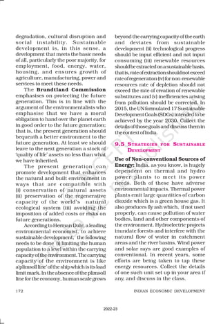 172 INDIAN ECONOMIC DEVELOPMENT
degradation, cultural disruption and
social instability. Sustainable
development is, in this sense, a
development that meets the basic needs
of all, particularly the poor majority, for
employment, food, energy, water,
housing, and ensures growth of
agriculture, manufacturing, power and
services to meet these needs.
The Brundtland Commission
emphasises on protecting the future
generation. This is in line with the
argument of the environmentalists who
emphasise that we have a moral
obligation to hand over the planet earth
in good order to the future generation;
that is, the present generation should
bequeath a better environment to the
future generation. At least we should
leave to the next generation a stock of
‘quality of life’ assets no less than what
we have inherited.
The present generation can
promote development that enhances
the natural and built environment in
ways that are compatible with
(i) conservation of natural assets
(ii) preservation of the regenerative
capacity of the world’s natural
ecological system (iii) avoiding the
imposition of added costs or risks on
future generations.
AccordingtoHermanDaly,aleading
environmental economist, to achieve
sustainable development, the following
needs to be done (i) limiting the human
population to a level within the carrying
capacityoftheenvironment.Thecarrying
capacity of the environment is like
a‘plimsollline’oftheshipwhichisitsload
limitmark.Intheabsenceoftheplimsoll
linefortheeconomy,humanscalegrows
beyondthecarryingcapacityoftheearth
and deviates from sustainable
development (ii) technological progress
should be input efficient and not input
consuming (iii) renewable resources
shouldbeextractedonasustainablebasis,
thatis,rateofextractionshouldnotexceed
rateofregeneration(iv)fornon-renewable
resources rate of depletion should not
exceed the rate of creation of renewable
substitutes and (v) inefficiencies arising
from pollution should be corrected. In
2015,theUNformulated17Sustainable
DevelopmentGoals(SDGs)intendedtobe
achieved by the year 2030. Collect the
detailsofthosegoalsanddiscussthemin
thecontextofIndia.
9.5 STRATEGIES FOR SUSTAINABLE
DEVELOPMENT
Use of Non-conventional Sources of
Energy: India, as you know, is hugely
dependent on thermal and hydro
power plants to meet its power
needs. Both of these have adverse
environmental impacts. Thermal power
plants emit large quantities of carbon
dioxide which is a green house gas. It
also produces fly ash which, if not used
properly, can cause pollution of water
bodies, land and other components of
the environment. Hydroelectric projects
inundate forests and interfere with the
natural flow of water in catchment
areas and the river basins. Wind power
and solar rays are good examples of
conventional. In recent years, some
efforts are being taken to tap these
energy resources. Collect the details
of one such unit set up in your area if
any, and discuss in the class.
2022-23
 