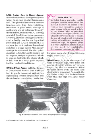 173
ENVIRONMENT AND SUSTAINABLE DEVELOPMENT
LPG, Gobar Gas in Rural Areas:
Households in rural areas generally use
wood, dung cake or other biomass as
fuel. This practice has several adverse
implications like deforestation,
reduction in green cover, wastage of
cattle dung and air pollution. To rectify
the situation, subsidised LPG is being
provided. In addition, gobar gas plants
are being provided through easy loans
and subsidy. As far as liquefied
petroleum gas (LPG) is concerned, it is
a clean fuel — it reduces household
pollution to a large extent. Also, energy
wastage is minimised. For the gobar
gas plant to function, cattle dung is fed
to the plant and gas is produced which
is used as fuel while the slurry which
is left over is a very good organic
fertiliser and soil conditioner.
CNG in Urban Areas: In Delhi, the use
of Compressed Natural Gas (CNG) as
fuel in public transport system has
significantly lowered air pollution and
the air has become cleaner. In the last
few years many other Indian cities also
began to use CNG.
Wind Power: In areas where speed of
wind is usually high, wind mills can
provide electricity without any adverse
impact on the environment. Wind
turbines move with the wind and
electricity is generated. No doubt, the
initial cost is high. But the benefits are
such that the high cost gets easily
absorbed.
Work This Out
 In Delhi, buses and other public
transport vehicles uses CNG as fuel
instead of petrol or diesel; some
vehicles use convertible engines;
solar energy is being used to light
up the streets. What do you think
about these changes? Delhi also
adopted odd/even scheme to restrict
the use of vehicles with registration
ending with odd/even numbers on
alternative days, for specific period
in a year. Organise a debate in class
on the need for sustainable
development practices in India.
Fig.9.4 Gobar Gas Plant uses cattle dung to produce energy
2022-23
 