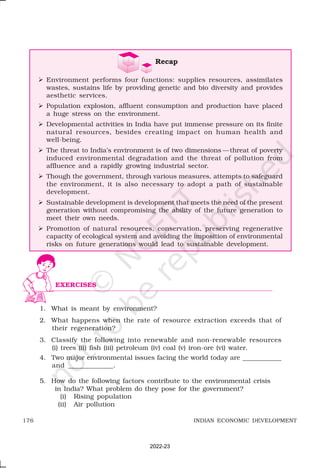 176 INDIAN ECONOMIC DEVELOPMENT
1. What is meant by environment?
2. What happens when the rate of resource extraction exceeds that of
their regeneration?
3. Classify the following into renewable and non-renewable resources
(i) trees (ii) fish (iii) petroleum (iv) coal (v) iron-ore (vi) water.
4. Two major environmental issues facing the world today are ____________
and _____________.
5. How do the following factors contribute to the environmental crisis
in India? What problem do they pose for the government?
(i) Rising population
(ii) Air pollution
EXERCISES
Recap
Ø Environment performs four functions: supplies resources, assimilates
wastes, sustains life by providing genetic and bio diversity and provides
aesthetic services.
Ø Population explosion, affluent consumption and production have placed
a huge stress on the environment.
Ø Developmental activities in India have put immense pressure on its finite
natural resources, besides creating impact on human health and
well-being.
Ø The threat to India’s environment is of two dimensions —threat of poverty
induced environmental degradation and the threat of pollution from
affluence and a rapidly growing industrial sector.
Ø Though the government, through various measures, attempts to safeguard
the environment, it is also necessary to adopt a path of sustainable
development.
Ø Sustainable development is development that meets the need of the present
generation without compromising the ability of the future generation to
meet their own needs.
Ø Promotion of natural resources, conservation, preserving regenerative
capacity of ecological system and avoiding the imposition of environmental
risks on future generations would lead to sustainable development.
2022-23
 