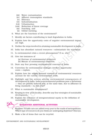 177
ENVIRONMENT AND SUSTAINABLE DEVELOPMENT
(iii) Water contamination
(iv) Affluent consumption standards
(v) Illiteracy
(vi) Industrialisation
(vii) Urbanisation
(viii) Reduction of forest coverage
(ix) Poaching, and
(x) Global warming.
6. What are the functions of the environment?
7. Identify six factors contributing to land degradation in India.
8. Explain how the opportunity costs of negative environmental impact
are high.
9. Outline the steps involved in attaining sustainable development in India.
10. India has abundant natural resources —substantiate the statement.
11. Is environmental crisis a recent phenomenon? If so, why?
12. Give two instances of
(a) Overuse of environmental resources
(b) Misuse of environmental resources.
13. State any four pressing environmental concerns of India.
14. Correction for environmental damages involves opportunity
costs — explain.
15. Explain how the supply-demand reversal of environmental resources
account for the current environmental crisis.
16. Highlight any two serious adverse environmental consequences of
development in India. India’s environmental problems pose a dichotomy
— they are poverty induced and, at the same time, due to affluence in
living standards — is this true?
17. What is sustainable development?
18. Keeping in view your locality, describe any four strategies of sustainable
development.
19. Explain the relevance of intergenerational equity in the definition of
sustainable development.
1. Suppose 70 lakh cars are added every year to the roads of metropolitans.
Which type of resources do you think are undergoing depletion? Discuss.
2. Make a list of items that can be recycled.
SUGGESTED ADDITIONAL ACTIVITIES
2022-23
 