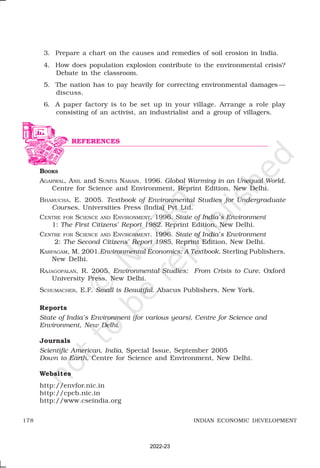 178 INDIAN ECONOMIC DEVELOPMENT
3. Prepare a chart on the causes and remedies of soil erosion in India.
4. How does population explosion contribute to the environmental crisis?
Debate in the classroom.
5. The nation has to pay heavily for correcting environmental damages —
discuss.
6. A paper factory is to be set up in your village. Arrange a role play
consisting of an activist, an industrialist and a group of villagers.
BOOKS
AGARWAL, ANIL and SUNITA NARAIN. 1996. Global Warming in an Unequal World.
Centre for Science and Environment, Reprint Edition, New Delhi.
BHARUCHA, E. 2005. Textbook of Environmental Studies for Undergraduate
Courses, Universities Press (India) Pvt Ltd.
CENTRE FOR SCIENCE AND ENVIRONMENT. 1996. State of India’s Environment
1: The First Citizens’ Report 1982. Reprint Edition, New Delhi.
CENTRE FOR SCIENCE AND ENVIRONMENT. 1996. State of India’s Environment
2: The Second Citizens’ Report 1985, Reprint Edition, New Delhi.
KARPAGAM, M. 2001.Environmental Economics: A Textbook. Sterling Publishers,
New Delhi.
RAJAGOPALAN, R. 2005. Environmental Studies: From Crisis to Cure. Oxford
University Press, New Delhi.
SCHUMACHER, E.F. Small is Beautiful. Abacus Publishers, New York.
Reports
State of India’s Environment (for various years), Centre for Science and
Environment, New Delhi.
Journals
Scientific American, India, Special Issue, September 2005
Down to Earth, Centre for Science and Environment, New Delhi.
Websites
http://envfor.nic.in
http://cpcb.nic.in
http://www.cseindia.org
REFERENCES
2022-23
 