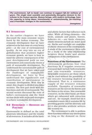 163
ENVIRONMENT AND SUSTAINABLE DEVELOPMENT
9.1 INTRODUCTION
In the earlier chapters we have
discussed the main economic issues
faced by the Indian economy. The
economic development that we have
achieved so far has come at a very heavy
price — at the cost of environmental
quality. As we step into an era of
globalisation that promises higher
economic growth, we have to bear in
mind the adverse consequences of the
past developmental path on our
environment and consciously choose a
path of sustainable development. To
understand the unsustainable path of
development that we have taken and
the challenges of sustainable
development, we have to first
understand the significance and
contribution of environment to
economic development. With this in
mind, this chapter is divided into three
sections. The first part deals with the
functions and role of environment. The
second section discusses the state of
India’s environment and the third
section deals with steps and strategies
to achieve sustainable development.
9.2 ENVIRONMENT — DEFINITION AND
FUNCTIONS
Environment is defined as the total
planetary inheritance and the totality
of all resources. It includes all the biotic
and abiotic factors that influence each
other. While all living elements —the
birds, animals and plants, forests,
fisheries etc.—are biotic elements,
abiotic elements include air, water, land
etc. Rocks and sunlight are examples
of abiotic elements of the environment.
A study of the environment then calls
for a study of the inter-relationship
between these biotic and abiotic
components of the environment.
Functions of the Environment: The
environment performs four vital
functions (i) it supplies resources:
resources here include both renewable
and non-renewable resources.
Renewable resources are those which
can be used without the possibility of
the resource becoming depleted or
exhausted. That is, a continuous
supply of the resource remains
available. Examples of renewable
resources are the trees in the forests and
the fishes in the ocean. Non-renewable
resources, on the other hand, are those
which get exhausted with extraction
and use, for example, fossil fuel (ii) it
assimilates waste (iii) it sustains life by
providing genetic and bio diversity and
(iv) it also provides aesthetic services
like scenery etc.
The environment is able to perform
these functions without any interruption
as long as the demand on these
The environment, left to itself, can continue to support life for millions of
years. The single most unstable and potentially disruptive element in the
scheme is the human species. Human beings, with modern technology, have
the capacity to bring about, intentionally or unintentionally, far-reaching
and irreversible changes in the enviornment.
Anonymous
2022-23
 