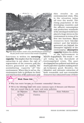 164 INDIAN ECONOMIC DEVELOPMENT
Work These Out
Ø Why has water become an economic commodity? Discuss.
Ø Fill in the following table with some common types of diseases and illnesses
that are caused due to air, water and noise pollution.
functions is within its carrying
capacity. This implies that the resource
extraction is not above the rate of
regeneration of the resource and the
wastes generated are within the
assimilating capacity of the
environment. When this is not so, the
environment fails to perform its third
and vital function of life sustenance and
this results in an
environmental crisis. This
is the situation today
all over the world. The
rising population of the
developing countries and
the affluent consumption
and production standards
of the developed world have
placed a huge stress on the
environment in terms of its
first two functions. Many
resources have become
extinct and the wastes
generated are beyond the
absorptive capacity of the
environment. Absorptive
capacity means the ability
of the environment to
absorb degradation. The result — we
are today at the threshold of
environmental crisis. The past
development has polluted and dried up
rivers and other aquifers making water
an economic good. Besides, the
intensive and extensive extraction of
both renewable and non-renewable
resources has exhausted some of these
Air Pollution Water Pollution Noise Pollution
Asthma Cholera
Fig. 9.1 Water bodies: small, snow-fed Himalayan streams are
the few fresh-water sources that remain unpolluted.
2022-23
 
