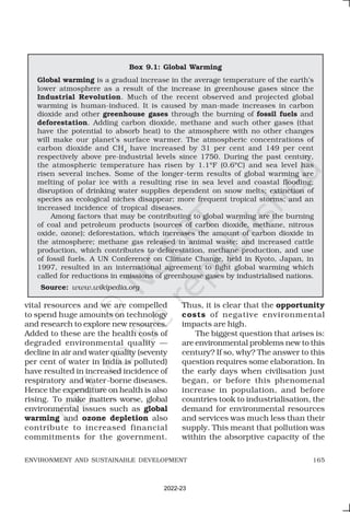 165
ENVIRONMENT AND SUSTAINABLE DEVELOPMENT
vital resources and we are compelled
to spend huge amounts on technology
and research to explore new resources.
Added to these are the health costs of
degraded environmental quality —
decline in air and water quality (seventy
per cent of water in India is polluted)
have resulted in increased incidence of
respiratory and water-borne diseases.
Hence the expenditure on health is also
rising. To make matters worse, global
environmental issues such as global
warming and ozone depletion also
contribute to increased financial
commitments for the government.
Box 9.1: Global Warming
Global warming is a gradual increase in the average temperature of the earth’s
lower atmosphere as a result of the increase in greenhouse gases since the
Industrial Revolution. Much of the recent observed and projected global
warming is human-induced. It is caused by man-made increases in carbon
dioxide and other greenhouse gases through the burning of fossil fuels and
deforestation. Adding carbon dioxide, methane and such other gases (that
have the potential to absorb heat) to the atmosphere with no other changes
will make our planet’s surface warmer. The atmospheric concentrations of
carbon dioxide and CH4
have increased by 31 per cent and 149 per cent
respectively above pre-industrial levels since 1750. During the past century,
the atmospheric temperature has risen by 1.1°F (0.6°C) and sea level has
risen several inches. Some of the longer-term results of global warming are
melting of polar ice with a resulting rise in sea level and coastal flooding;
disruption of drinking water supplies dependent on snow melts; extinction of
species as ecological niches disappear; more frequent tropical storms; and an
increased incidence of tropical diseases.
Among factors that may be contributing to global warming are the burning
of coal and petroleum products (sources of carbon dioxide, methane, nitrous
oxide, ozone); deforestation, which increases the amount of carbon dioxide in
the atmosphere; methane gas released in animal waste; and increased cattle
production, which contributes to deforestation, methane production, and use
of fossil fuels. A UN Conference on Climate Change, held in Kyoto, Japan, in
1997, resulted in an international agreement to fight global warming which
called for reductions in emissions of greenhouse gases by industrialised nations.
Source: www.wikipedia.org
Thus, it is clear that the opportunity
costs of negative environmental
impacts are high.
The biggest question that arises is:
are environmental problems new to this
century? If so, why? The answer to this
question requires some elaboration. In
the early days when civilisation just
began, or before this phenomenal
increase in population, and before
countries took to industrialisation, the
demand for environmental resources
and services was much less than their
supply. This meant that pollution was
within the absorptive capacity of the
2022-23
 