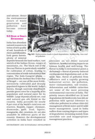 167
ENVIRONMENT AND SUSTAINABLE DEVELOPMENT
and misuse. Hence
the environmental
issues of waste
generation and
pollution have
become critical
today.
9.3 STATE OF INDIA’S
ENVIRONMENT
India has abundant
natural resources in
terms of rich quality
of soil, hundreds of
riversandtributaries,
lush green forests,
plenty of mineral
deposits beneath the land surface, vast
stretch of the Indian Ocean, ranges of
mountains, etc. The black soil of the
Deccan Plateau is particularly suitable
for cultivation of cotton, leading to
concentration of textile industries in this
region. The Indo-Gangetic plains —
spread from the Arabian Sea to the Bay
of Bengal — are one of the most fertile,
intensively cultivated and densely
populated regions in the world. India’s
forests, though unevenly distributed,
provide green cover for a majority of its
population and natural cover for its
wildlife. Large deposits of iron-ore, coal
and natural gas are found in the
country. India accounts for nearly
8 per cent of the world’s total iron-ore
reserves. Bauxite, copper, chromate,
diamonds, gold, lead, lignite,
manganese, zinc, uranium, etc. are also
available in different parts of the
country. However, the developmental
activities in India have resulted in
pressure on its finite natural
resources, besides creating impacts on
human health and well-being. The
threat to India’s environment poses a
dichotomy—threat of poverty-induced
environmental degradation and, at the
same time, threat of pollution from
affluence and a rapidly growing
industrial sector. Air pollution,
water contamination, soil erosion,
deforestation and wildlife extinction
are some of the most pressing
environmental concerns of India. The
priority issues identified are (i) land
degradation (ii) biodiversity loss (iii) air
pollution with special reference to
vehicular pollution in urban cities (iv)
management of fresh water and (v) solid
waste management. Land in India
suffers from varying degrees and types
of degradation stemming mainly from
unstable use and inappropriate
management practices.
Fig. 9.3 Deforestation leads to land degradation, biodiversity loss and
air pollution
2022-23
 